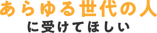 あらゆる世代の人に受けてほしい